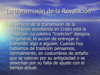 La transmisión de la Revelación  Al servicio de la transmisión de la Revelación acontecida en Cristo está la Tradición. La palabra "tradición" designa, en general, la acción de entregar o transmitir algo a alguien. Cuando hoy hablamos de tradición pensamos, normalmente, en costumbres de antaño que se valoran por su antigüedad o se desechan por su falta de ajuste con el tiempo actual. 