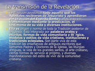La transmisión de la Revelación La Tradición apostólica:  todo aquello que los Apóstoles recibieron de Jesucristo y aprendieron por la acción del Espíritu Santo  y ellos, a su vez,  transmitieron mediante la predicación, el testimonio de su vida y diversas instituciones.  Ella es  origen y norma de toda la Tradición posterior de la Iglesia. Está integrada por  palabras orales y escritas, formas de vida comunitaria y litúrgica, modelos y estilos de vida cristiana, instituciones y tradiciones eclesiales.  Son parte viva de esta tradición las enseñanzas de antiguos escritores que llamamos Padres y Doctores de la Iglesia, las liturgias antiguas, la vida de los grandes santos, el arte cristiano, ciertas formas de servicio al prójimo, y diversas manifestaciones del estilo de vivir de la comunidad cristiana. 