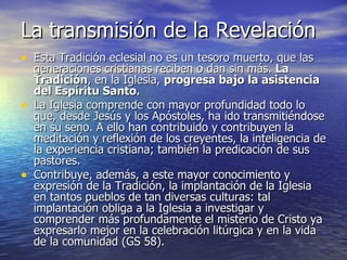 La transmisión de la Revelación Esta Tradición eclesial no es un tesoro muerto, que las generaciones cristianas reciben o dan sin más.  La Tradición , en la Iglesia,  progresa bajo la asistencia del Espíritu Santo. La Iglesia comprende con mayor profundidad todo lo que, desde Jesús y los Apóstoles, ha ido transmitiéndose en su seno. A ello han contribuido y contribuyen la meditación y reflexión de los creyentes, la inteligencia de la experiencia cristiana; también la predicación de sus pastores. Contribuye, además, a este mayor conocimiento y expresión de la Tradición, la implantación de la Iglesia en tantos pueblos de tan diversas culturas: tal implantación obliga a la Iglesia a investigar y comprender más profundamente el misterio de Cristo ya expresarlo mejor en la celebración litúrgica y en la vida de la comunidad (GS 58). 