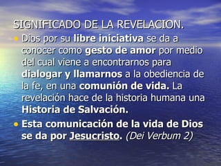 SIGNIFICADO DE LA REVELACION. Dios por su  libre iniciativa  se da a conocer como  gesto de amor  por medio del cual viene a encontrarnos para  dialogar y llamarnos  a la obediencia de la fe, en una  comunión de vida.  La revelación hace de la historia humana una  Historia de Salvación. Esta comunicación de la vida de Dios se da por  Jesucristo .  (Dei Verbum 2) 