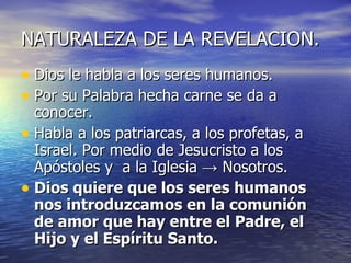 NATURALEZA DE LA REVELACION. Dios le habla a los seres humanos. Por su Palabra hecha carne se da a conocer. Habla a los patriarcas, a los profetas, a Israel. Por medio de Jesucristo a los Apóstoles y  a la Iglesia  -> Nosotros. Dios quiere que los seres humanos nos introduzcamos en la comunión de amor que hay entre el Padre, el Hijo y el Espíritu Santo. 
