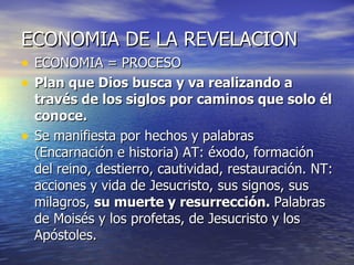 ECONOMIA DE LA REVELACION ECONOMIA = PROCESO Plan que Dios busca y va realizando a través de los siglos por caminos que solo él conoce. Se manifiesta por hechos y palabras (Encarnación e historia) AT: éxodo, formación del reino, destierro, cautividad, restauración. NT: acciones y vida de Jesucristo, sus signos, sus milagros,  su muerte y resurrección.  Palabras de Moisés y los profetas, de Jesucristo y los Apóstoles. 