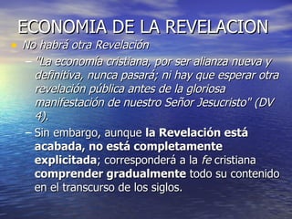 ECONOMIA DE LA REVELACION No habrá otra Revelación "La economía cristiana, por ser alianza nueva y definitiva, nunca pasará; ni hay que esperar otra revelación pública antes de la gloriosa manifestación de nuestro Señor Jesucristo" (DV 4). Sin embargo, aunque  la Revelación está acabada, no está completamente explicitada ; corresponderá a la  fe  cristiana  comprender gradualmente  todo su contenido en el transcurso de los siglos. 