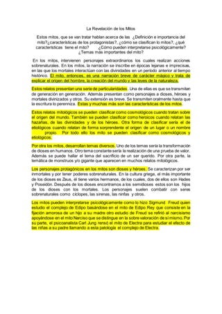 La Revelación de los Mitos
Estos mitos, que se van tratar hablan acerca de las ¿Definición e importancia del
mito?¿características de los protagonistas?, ¿cómo se clasifican lo mitos?, ¿qué
características tiene el mito? ¿Cómo pueden interpretarse psicológicamente?
¿Temas más importantes del mito?
En los mitos, intervienen personajes extraordinarios los cuales realizan acciones
sobrenaturales. En los mitos, la narración se inscribe en épocas lejanas e imprecisas,
en las que los mortales interactúan con las divinidades en un período anterior al tiempo
histórico. El mito, entonces, es una narración breve de carácter mágico y trata de
explicar el origen del hombre, la creación del mundo y las leyes de la naturaleza.
Estos relatos presentan una serie de particularidades. Una de ellas es que se transmiten
de generación en generación. Además presentan como personajes a dioses, héroes y
mortales divinizados y otros. Su extensión es breve. Se transmiten oralmente hasta que
la escritura lo perenniza. Estas y muchas más son las características de los mitos.
Estos relatos mitológicos se pueden clasificar como cosmológicos cuando tratan sobre
el origen del mundo. También se pueden clasificar como heroicos cuando relatan las
hazañas, de las divinidades y de los héroes. Otra forma de clasificar sería el de
etiológicos cuando relatan de forma sorprendente el origen de un lugar o un nombre
propio. Por todo ello los mito se pueden clasificar como cosmológicos y
etiológicos.
Por otra los mitos, desarrollan temas diversos. Uno de los temas sería la transformación
de dioses en humanos. Otro tema constante sería la realización de una prueba de valor.
Además se puede hallar el tema del sacrificio de un ser querido. Por otra parte, la
temática de monstruos y/o gigante que aparecen en muchos relatos mitológicos.
Los personajes protagónicos en los mitos son dioses y héroes. Se caracterizan por ser
inmortales y por tener poderes sobrenaturales. En la cultura griega, el más importante
de los dioses es Zeus, él tiene varios hermanos, de los cuales, dos de ellos son Hades
y Poseidón. Después de los dioses encontramos a los semidioses estos son los hijos
de los dioses con los mortales. Los personajes suelen combatir con seres
sobrenaturales como cíclopes, las sirenas, las ninfas y otros.
Los mitos pueden interpretarse psicológicamente como lo hizo Sigmund Freud quien
estudio el complejo de Edipo basándose en el mito de Edipo Rey que consiste en la
fijación amorosa de un hijo a su madre otro estudio de Freud se refirió al narcisismo
apoyándose en el mito Narciso que se distingue en la sobre valoración de sí mismo. Por
su parte, el psicoanalista Carl Jung rensó el mito de Electra para estudiar el efecto de
las niñas a su padre llamando a esta patología el complejo de Electra.
 