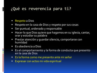 ¿Qué es reverencia para ti?Respeto a DiosRespeto en la casa de Dios y respeto por sus cosasSer puntual, ordenado y responsableHacer lo que Dios quiere que hagamos en su iglesia, cantar, orar y estudiar su palabraPrestar atención y guardar silencio, comportarse con humildadEs obediencia a DiosEs el comportamiento y la forma de conducta que presento en la casa de DiosEs la forma como me presento ante mi señorExpresar con actos mi vida espiritual