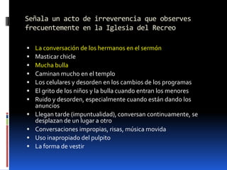 Señala un acto de irreverencia que observes frecuentemente en la Iglesia del RecreoLa conversación de los hermanos en el sermónMasticar chicleMucha bullaCaminan mucho en el temploLos celulares y desorden en los cambios de los programasEl grito de los niños y la bulla cuando entran los menoresRuido y desorden, especialmente cuando están dando los anunciosLlegan tarde (impuntualidad), conversan continuamente, se desplazan de un lugar a otroConversaciones impropias, risas, música movidaUso inapropiado del pulpitoLa forma de vestir
