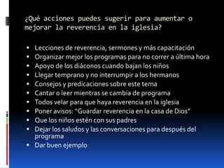 ¿Qué acciones puedes sugerir para aumentar o mejorar la reverencia en la iglesia?Lecciones de reverencia, sermones y más capacitaciónOrganizar mejor los programas para no correr a última horaApoyo de los diáconos cuando bajan los niñosLlegar temprano y no interrumpir a los hermanosConsejos y predicaciones sobre este temaCantar o leer mientras se cambia de programaTodos velar para que haya reverencia en la iglesiaPoner avisos: “Guardar reverencia en la casa de Dios”Que los niños estén con sus padresDejar los saludos y las conversaciones para después del programaDar buen ejemplo