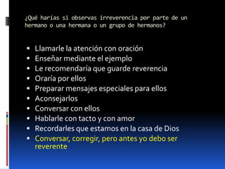 ¿Qué harías si observas irreverencia por parte de un hermano o una hermana o un grupo de hermanos?Llamarle la atención con oraciónEnseñar mediante el ejemploLe recomendaría que guarde reverenciaOraría por ellosPreparar mensajes especiales para ellosAconsejarlosConversar con ellosHablarle con tacto y con amorRecordarles que estamos en la casa de DiosConversar, corregir, pero antes yo debo ser reverente
