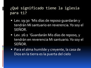¿Qué significado tiene la iglesia para ti?Lev. 19:30  'Mis días de reposo guardarán y tendrán Mi santuario en reverencia. Yo soy el SEÑOR. Lev. 26:2  'Guardarán Mis días de reposo, y tendrán en reverencia Mi santuario. Yo soy el SEÑOR. Para el alma humilde y creyente, la casa de Dios en la tierra es la puerta del cielo