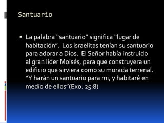 SantuarioLa palabra “santuario” significa “lugar de habitación”.  Los israelitas tenían su santuario para adorar a Dios.  El Señor había instruido al gran líder Moisés, para que construyera un edificio que sirviera como su morada terrenal.   “Y harán un santuario para mi, y habitaré en medio de ellos”(Exo. 25:8)