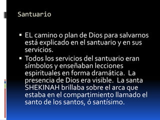 SantuarioEL camino o plan de Dios para salvarnos está explicado en el santuario y en sus servicios.Todos los servicios del santuario eran símbolos y enseñaban lecciones espirituales en forma dramática.  La presencia de Dios era visible.  La santa SHEKINAH brillaba sobre el arca que estaba en el compartimiento llamado el santo de los santos, ó santísimo.