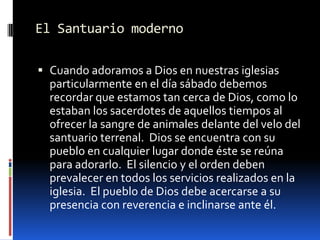 El Santuario modernoCuando adoramos a Dios en nuestras iglesias particularmente en el día sábado debemos recordar que estamos tan cerca de Dios, como lo estaban los sacerdotes de aquellos tiempos al ofrecer la sangre de animales delante del velo del santuario terrenal.  Dios se encuentra con su pueblo en cualquier lugar donde éste se reúna para adorarlo.  El silencio y el orden deben prevalecer en todos los servicios realizados en la iglesia.  El pueblo de Dios debe acercarse a su presencia con reverencia e inclinarse ante él.