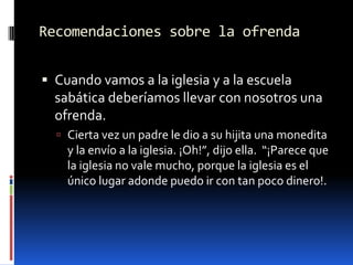 Recomendaciones sobre la ofrendaCuando vamos a la iglesia y a la escuela sabática deberíamos llevar con nosotros una ofrenda.Cierta vez un padre le dio a su hijita una monedita y la envío a la iglesia. ¡Oh!”, dijo ella.  “¡Parece que la iglesia no vale mucho, porque la iglesia es el único lugar adonde puedo ir con tan poco dinero!.