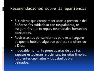 Recomendaciones sobre la aparienciaSi tuvieras que comparecer ante la presencia del Señor serías cuidadoso con tus palabras, te asegurarías que tu ropa y tus modales fueran los adecuados.  Revisarías tus pensamientos para estar seguro de que no hubiera algo que pudiera ser ofensivo a Dios.Indudablemente, te preocuparías de que tus zapatos estuvieran relucientes, tus uñas limpias, los dientes cepillados y los cabellos bien peinados.