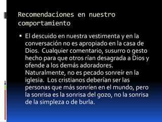Recomendaciones en nuestro comportamientoEl descuido en nuestra vestimenta y en la conversación no es apropiado en la casa de Dios.  Cualquier comentario, susurro o gesto hecho para que otros rían desagrada a Dios y ofende a los demás adoradores.  Naturalmente, no es pecado sonreír en la iglesia.  Los cristianos deberían ser las personas que más sonríen en el mundo, pero la sonrisa es la sonrisa del gozo, no la sonrisa de la simpleza o de burla.