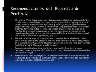 Recomendaciones del Espíritu de ProfecíaElena G. de White deja escribe sobre la reverencia en la iglesia es el capítulo “La conducta en la casa de Dios” en, Joyas de los testimonios, 2:193-203. La autora muestra que un adecuado concepto de la grandeza, santidad y poder de Dios producirán una actitud correcta. La humildad y la reverencia deben caracterizar el comportamiento de todos los que se allegan a la presencia de Dios. En el nombre de Jesús podemos acercarnos a él con confianza, pero no debemos hacerlo con la osadía de la presunción como si el Señor estuviese al mismo nivel que nosotros" (Patriarcas y profetas, 256-257).Elena G. de White  dejó recomendaciones concretas. Entre ellas la del cuidado por el arreglo y la higiene personal. Exhorta a los creyentes a no ser descuidados en la manera de vestir, ni llevar al culto de adoración la misma ropa que vestimos durante la semana (Mensajes selectos, 2:540).Recomienda definidamente evitar toda conversación durante el sermón. (Mensajes para los jóvenes, 264), así como las risas y los cuchicheos (Joyas de los testimonios, 2:194).? Al término del culto aconseja salir sin desorden ni conversación sin detenerse en los pasillos, porque la iglesia es el lugar donde Dios se encuentra con su pueblo y lo bendice (Joyas de los testimonios, 2:196) . 