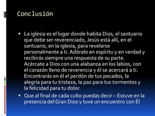 ConclusiónLa iglesia es el lugar donde habita Dios, el santuario que debe ser reverenciado, Jesús está allí, en el santuario, en la iglesia, para revelarse personalmente a ti. Adóralo en espíritu y en verdad y recibirás siempre una respuesta de su parte.  Acércate a Dios con una alabanza en los labios, con el corazón lleno de reverencia y él se acercará a ti.  Encontrarás en él el perdón de tus pecados, la alegría para tu tristeza, la paz para tus tormentos y la felicidad para tu dolor.  Que al final de cada culto puedas decir – Estuve en la presencia del Gran Dios y tuve un encuentro con Él