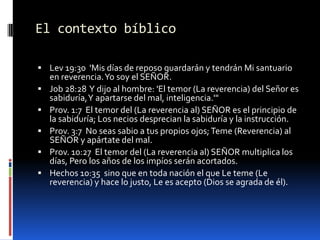 El contexto bíblicoLev 19:30  'Mis días de reposo guardarán y tendrán Mi santuario en reverencia. Yo soy el SEÑOR. Job 28:28  Y dijo al hombre: 'El temor (La reverencia) del Señor es sabiduría, Y apartarse del mal, inteligencia.'" Prov. 1:7  El temor del (La reverencia al) SEÑOR es el principio de la sabiduría; Los necios desprecian la sabiduría y la instrucción. Prov. 3:7  No seas sabio a tus propios ojos; Teme (Reverencia) al SEÑOR y apártate del mal. Prov. 10:27  El temor del (La reverencia al) SEÑOR multiplica los días, Pero los años de los impíos serán acortados. Hechos 10:35  sino que en toda nación el que Le teme (Le reverencia) y hace lo justo, Le es acepto (Dios se agrada de él).