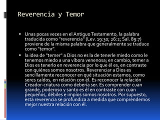 Reverencia y TemorUnas pocas veces en el Antiguo Testamento, la palabra traducida como "reverencia" (Lev. 19:30; 26:2; Sal. 89:7) proviene de la misma palabra que generalmente se traduce como "temor". la idea de "temer" a Dios no es la de tenerle miedo como le tenemos miedo a una víbora venenosa; en cambio, temer a Dios es tenerlo en reverencia por lo que él es, en contraste con quiénes somos nosotros. Reverenciar a Dios es sencillamente reconocer en qué situación estamos, como seres caídos, en relación con él. Es reconocer la relación Creador-criatura como debería ser. Es comprender cuan grande, poderoso y santo es él en contraste con cuan pequeños, débiles e impíos somos nosotros. Por supuesto, esta reverencia se profundiza a medida que comprendemos mejor nuestra relación con él.