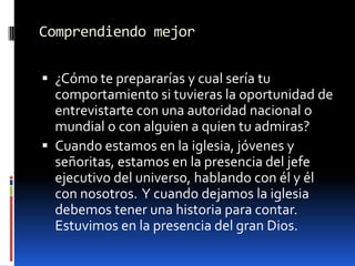 Comprendiendo mejor¿Cómo te prepararías y cual sería tu comportamiento si tuvieras la oportunidad de entrevistarte con una autoridad nacional o mundial o con alguien a quien tu admiras?Cuando estamos en la iglesia, jóvenes y señoritas, estamos en la presencia del jefe ejecutivo del universo, hablando con él y él con nosotros.  Y cuando dejamos la iglesia debemos tener una historia para contar.  Estuvimos en la presencia del gran Dios.