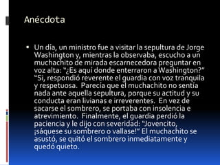 AnécdotaUn día, un ministro fue a visitar la sepultura de Jorge Washington y, mientras la observaba, escucho a un muchachito de mirada escarnecedora preguntar en voz alta: “¿Es aquí donde enterraron a Washington?” “Si, respondió reverente el guardia con voz tranquila y respetuosa.  Parecía que el muchachito no sentía nada ante aquella sepultura, porque su actitud y su conducta eran livianas e irreverentes.  En vez de sacarse el sombrero, se portaba con insolencia e atrevimiento.  Finalmente, el guardia perdió la paciencia y le dijo con severidad: “Jovencito, ¡sáquese su sombrero o vallase!” El muchachito se asustó, se quitó el sombrero inmediatamente y quedó quieto.