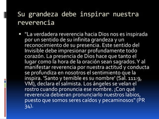 Su grandeza debe inspirar nuestra reverencia"La verdadera reverencia hacia Dios nos es inspirada por un sentido de su infinita grandeza y un reconocimiento de su presencia. Este sentido del Invisible debe impresionar profundamente todo corazón. La presencia de Dios hace que tanto el lugar como la hora de la oración sean sagrados. Y al manifestar reverencia por nuestra actitud y conducta se profundiza en nosotros el sentimiento que la inspira. 'Santo y temible es su nombre' (Sal. 111:9, VM), declara el salmista. Los ángeles se velan el rostro cuando pronuncia ese nombre. ¡Con qué reverencia debieran pronunciarlo nuestros labios, puesto que somos seres caídos y pecaminosos" (PR 34).
