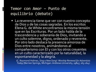 Temor con Amor – Punto de equilibrio (debate)La reverencia tiene que ver con nuestro concepto de Dios y de las cosas sagradas. En los escritos Elena G. de White encontramos la misma tensión que en las Escrituras. Por un lado habla de la trascendencia y soberaníade Dios, invitando a un culto solemne, digno, ordenado y reverente. Por otro lado destaca la presencia amorosa de Dios entre nosotros, animándonos al compañerismo con El y con los otros creyentes en un culto caracterizado por la naturalidad, la espontaneidad y la alegría.(C. Raymond Holmes, Sing a New Song!: WorshipRenewalforAdventistsToday [Berrien Springs, Michigan: AndrewsUniversity, 1984], 163-164).
