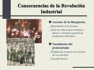 Consecuencias de la Revolución Industrial Ascenso de la Burguesía: _ Importancia de la fortuna _ Estilo de vida propio (trabajo y ahorro, estructura patriarcal, profesiones liberales). Nacimiento del proletariado _ Pérdida del contacto con el fruto de su actividad. _ Cuestión Social. 