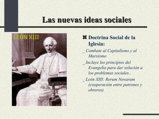 Las nuevas ideas sociales Doctrina Social de la Iglesia:  _ Combate al Capitalismo y al Marxismo _ Incluye los principios del Evangelio para dar solución a los problemas sociales.. _ León XIII: Rerum Novarum (cooperación entre patrones y obreros) 