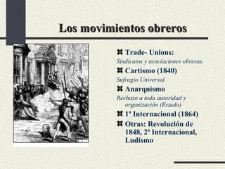 Los movimientos obreros Trade- Unions:  Sindicatos y asociaciones obreras. Cartismo (1840) Sufragio Universal Anarquismo Rechazo a toda autoridad y organización (Estado) 1ª Internacional (1864) Otras: Revolución de 1848, 2ª Internacional, Ludismo 