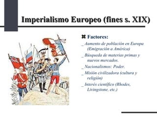Imperialismo Europeo (fines s. XIX) Factores: _ Aumento de población en Europa (Emigración a América) _ Búsqueda de materias primas y nuevos mercados. _ Nacionalismos: Poder. _ Misión civilizadora (cultura y religión) _ Interés científico (Rhodes, Livingstone, etc.) 