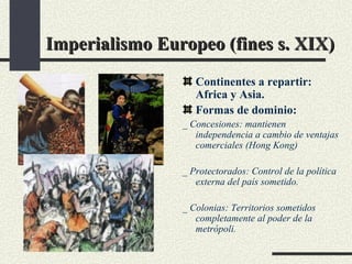 Imperialismo Europeo (fines s. XIX) Continentes a repartir: Africa y Asia. Formas de dominio:  _ Concesiones: mantienen independencia a cambio de ventajas comerciales (Hong Kong) _ Protectorados: Control de la política externa del país sometido. _ Colonias: Territorios sometidos completamente al poder de la metrópoli.  
