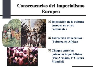 Consecuencias del Imperialismo Europeo Imposición de la cultura europea en otros continentes  Extracción de recursos (Pobreza en Africa) Choque entre las potencias imperialistas (Paz Armada, 1ª Guerra Mundial) 