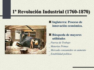1º Revolución Industrial (1760-1870) Inglaterra: Proceso de innovación económica. Búsqueda de mayores utilidades _ Fuerza de Trabajo _ Materias Primas _ Mercado consumidor en aumento _ Estabilidad política. 