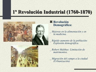 1º Revolución Industrial (1760-1870) Revolución Demográfica: _ Mejoras en la alimentación y en la medicina. _ Rápido aumento de la población: Explosión demográfica. _ Robert Malthus: Limitación de matrimonios. _ Migración del campo a la ciudad (Urbanización)  