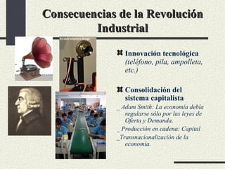 Consecuencias de la Revolución Industrial Innovación tecnológica   (teléfono, pila, ampolleta, etc.) Consolidación del sistema capitalista _ Adam Smith: La economía debía regularse sólo por las leyes de Oferta y Demanda. _ Producción en cadena: Capital _Transnacionalización de la economía. 
