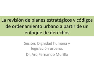 La revisión de planes estratégicos y códigos
de ordenamiento urbano a partir de un
enfoque de derechos
Sesión: Dignidad humana y
legislación urbana.
Dr. Arq Fernando Murillo
 