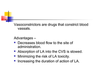 Vasoconstrictors are drugs that constrict blood 
vassals. 
Advantages – 
 Decreases blood flow to the site of 
administration. 
 Absorption of LA into the CVS is slowed. 
 Minimizing the risk of LA toxicity. 
 Increasing the duration of action of LA. 
 