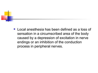  Local anesthesia has been defined as a loss of 
sensation in a circumscribed area of the body 
caused by a depression of excitation in nerve 
endings or an inhibition of the conduction 
process in peripheral nerves. 
 