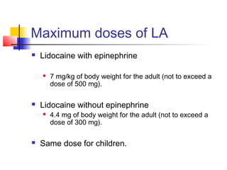 Maximum doses of LA 
 Lidocaine with epinephrine 
 7 mg/kg of body weight for the adult (not to exceed a 
dose of 500 mg). 
 Lidocaine without epinephrine 
 4.4 mg of body weight for the adult (not to exceed a 
dose of 300 mg). 
 Same dose for children. 
 