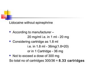 Lidocaine without epinephrine 
 According to manufacturer – 
20 mg/ml i.e. in 1 ml - 20 mg 
 Considering cartridge as 1.8 ml 
i.e. in 1.8 ml - 36mg(1.8×20) 
or in 1 Cartridge - 36 mg 
 Not to exceed a dose of 300 mg 
So total no of cartridges 300/36 = 8.33 cartridges 
 