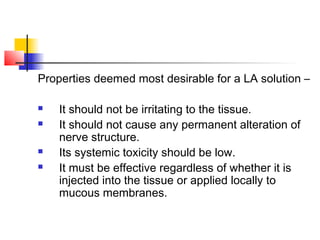 Properties deemed most desirable for a LA solution – 
 It should not be irritating to the tissue. 
 It should not cause any permanent alteration of 
nerve structure. 
 Its systemic toxicity should be low. 
 It must be effective regardless of whether it is 
injected into the tissue or applied locally to 
mucous membranes. 
 