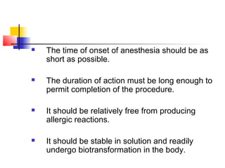  The time of onset of anesthesia should be as 
short as possible. 
 The duration of action must be long enough to 
permit completion of the procedure. 
 It should be relatively free from producing 
allergic reactions. 
 It should be stable in solution and readily 
undergo biotransformation in the body. 
 
