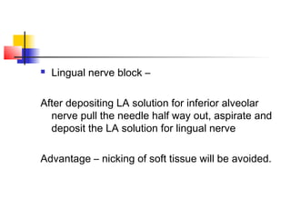  Lingual nerve block – 
After depositing LA solution for inferior alveolar 
nerve pull the needle half way out, aspirate and 
deposit the LA solution for lingual nerve 
Advantage – nicking of soft tissue will be avoided. 
 
