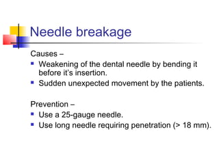 Needle breakage 
Causes – 
 Weakening of the dental needle by bending it 
before it’s insertion. 
 Sudden unexpected movement by the patients. 
Prevention – 
 Use a 25-gauge needle. 
 Use long needle requiring penetration (> 18 mm). 
 