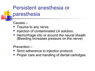 Persistent anesthesia or 
paresthesia 
Causes – 
 Trauma to any nerve. 
 Injection of contaminated LA solution. 
 Hemorrhage into or around the neural sheath 
(Bleeding increases pressure on the nerve) 
Prevention – 
 Strict adherence to injection protocol. 
 Proper care and handling of dental cartridges. 
 