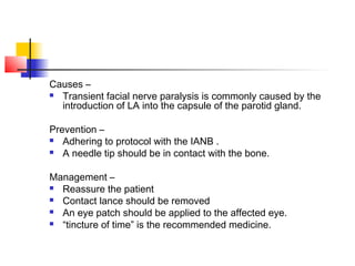 Causes – 
 Transient facial nerve paralysis is commonly caused by the 
introduction of LA into the capsule of the parotid gland. 
Prevention – 
 Adhering to protocol with the IANB . 
 A needle tip should be in contact with the bone. 
Management – 
 Reassure the patient 
 Contact lance should be removed 
 An eye patch should be applied to the affected eye. 
 “tincture of time” is the recommended medicine. 
 