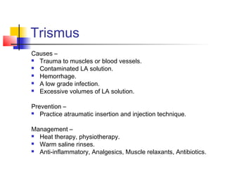 Trismus 
Causes – 
 Trauma to muscles or blood vessels. 
 Contaminated LA solution. 
 Hemorrhage. 
 A low grade infection. 
 Excessive volumes of LA solution. 
Prevention – 
 Practice atraumatic insertion and injection technique. 
Management – 
 Heat therapy, physiotherapy. 
 Warm saline rinses. 
 Anti-inflammatory, Analgesics, Muscle relaxants, Antibiotics. 
 
