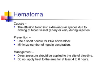 Hematoma 
Causes – 
 The effusion blood into extravascular spaces due to 
nicking of blood vessel (artery or vein) during injection. 
Prevention – 
 Use a short needle for PSA nerve block. 
 Minimize number of needle penetration. 
Management – 
 Direct pressure should be applied to the site of bleeding. 
 Do not apply heat to the area for at least 4 to 6 hours. 
 