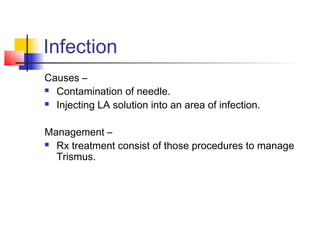 Infection 
Causes – 
 Contamination of needle. 
 Injecting LA solution into an area of infection. 
Management – 
 Rx treatment consist of those procedures to manage 
Trismus. 
 